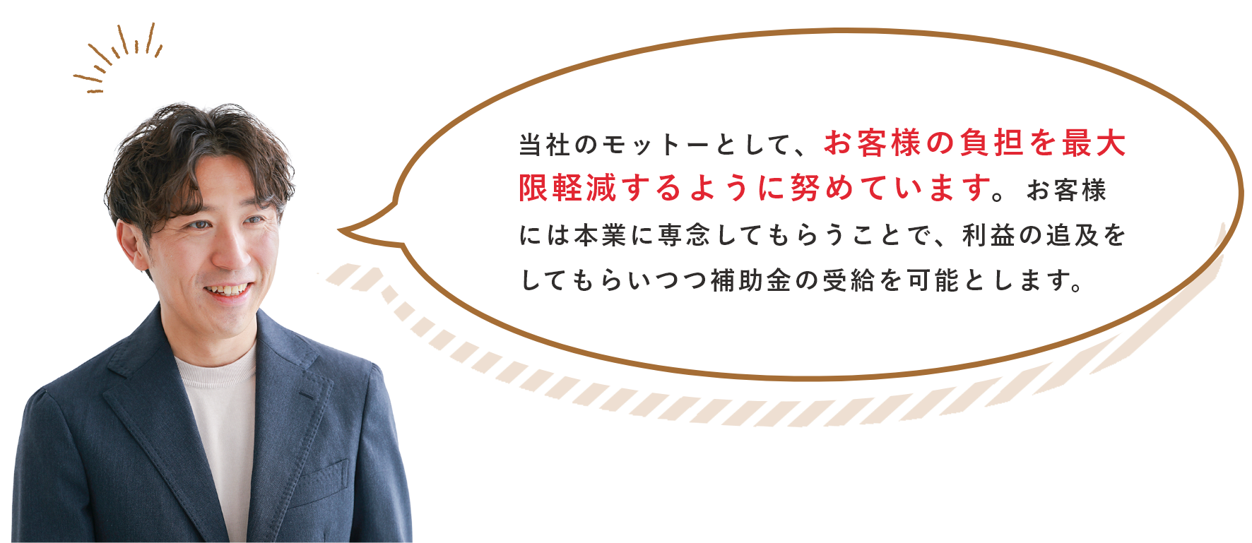 当社のモットーとして、お客様の負担を最大限軽減するように努めています。お客様には本業に専念してもらうことで、利益の追及をしてもらいつつ補助金の受給を可能とします。