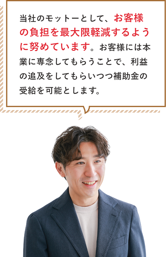 当社のモットーとして、お客様の負担を最大限軽減するように努めています。お客様には本業に専念してもらうことで、利益の追及をしてもらいつつ補助金の受給を可能とします。